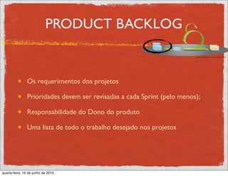 PRODUCT BACKLOG


               Os requerimentos dos projetos

               Prioridades devem ser revisadas a cada Sprint (pelo menos);

               Responsabilidade do Dono do produto

               Uma lista de todo o trabalho desejado nos projetos




quarta-feira, 16 de junho de 2010
 