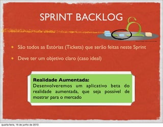 SPRINT BACKLOG

              São todos as Estórias (Tickets) que serão feitas neste Sprint

              Deve ter um objetivo claro (caso ideal)



                            Realidade Aumentada:
                            Desenvolveremos um aplicativo beta do
                            realidade aumentada, que seja possível de
                            mostrar para o mercado




quarta-feira, 16 de junho de 2010
 