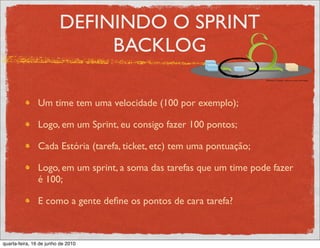 DEFININDO O SPRINT
                              BACKLOG

               Um time tem uma velocidade (100 por exemplo);

               Logo, em um Sprint, eu consigo fazer 100 pontos;

               Cada Estória (tarefa, ticket, etc) tem uma pontuação;

               Logo, em um sprint, a soma das tarefas que um time pode fazer
               é 100;

               E como a gente deﬁne os pontos de cara tarefa?



quarta-feira, 16 de junho de 2010
 