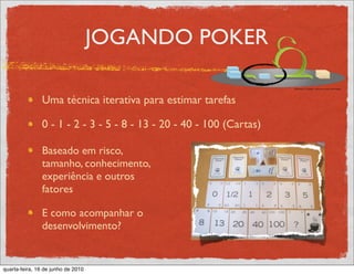 JOGANDO POKER

               Uma técnica iterativa para estimar tarefas

               0 - 1 - 2 - 3 - 5 - 8 - 13 - 20 - 40 - 100 (Cartas)

               Baseado em risco,
               tamanho, conhecimento,
               experiência e outros
               fatores

               E como acompanhar o
               desenvolvimento?


quarta-feira, 16 de junho de 2010
 
