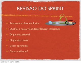 REVISÃO DO SPRINT

               Acontece no ﬁnal do Sprint

               Qual foi a nossa velocidade? Revisar velocidade

               O que deu errado?

               O que deu certo?

               Lições aprendidas

               Como melhorar?


quarta-feira, 16 de junho de 2010
 