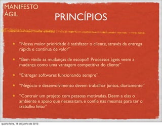 MANIFESTO
  ÁGIL
                                    PRINCÍPIOS

               “Nossa maior prioridade é satisfazer o cliente, através da entrega
               rápida e contínua de valor”

               “Bem vindo as mudanças de escopo!! Processos ágeis veem a
               mudança como uma vantagem competitiva do cliente”

               “Entregar softwares funcionando sempre”

               “Negócio e desenvolvimento devem trabalhar juntos, diariamente”

               “Contruir um projeto com pessoas motivadas. Deem a elas o
               ambiente e apoio que necessitam, e conﬁe nas mesmas para ter o
               trabalho feito”


quarta-feira, 16 de junho de 2010
 