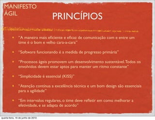 MANIFESTO
  ÁGIL
                                    PRINCÍPIOS

               “A maneira mais eﬁciente e eﬁcaz de comunicação com e entre um
               time é o bom e velho cara-a-cara”

               “Software funcionando é a medida de progresso primária”

               “Processos ágeis promovem um desenvolvimento sustentável. Todos os
               envolvidos devem estar aptos para manter um ritmo constante”

               “Simplicidade é essencial (KISS)”

               “Atenção contínua a excelência técnica e um bom design são essenciais
               para a agilidade”

               “Em intervalos regulares, o time deve reﬂetir em como melhorar a
               efetividade, e se adapta de acordo”

quarta-feira, 16 de junho de 2010
 