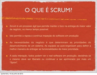 O QUE É SCRUM?

             Scrum é um processo ágil que permite manter o foco na entrega do maior valor
             de negócio, no menor tempo possível.

             Isto permite a rápida e contínua inspeção do software em produção

             As necessidades do negócio é que determinam as prioridades do
             desenvolvimento de um sistema. As equipes se auto-organizam para deﬁnir a
             melhor maneira de entregar as funcionalidades de maior prioridade.

             A cada interação, todos podem ver o real software em produção, decidindo se
             o mesmo deve ser liberado ou continuar a ser aprimorado por mais um
             “Sprint”.



quarta-feira, 16 de junho de 2010
 