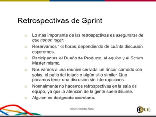 Retrospectivas de Sprint
 Lo más importante de las retrospectivas es asegurarse de
que tienen lugar.
 Reservamos 1-3 horas, dependiendo de cuánta discusión
esperemos.
 Participantes: el Dueño de Producto, el equipo y el Scrum
Master mismo.
 Nos vamos a una reunión cerrada, un rincón cómodo con
sofás, el patio del tejado o algún sitio similar. Que
podamos tener una discusión sin interrupciones.
 Normalmente no hacemos retrospectivas en la sala del
equipo, ya que la atención de la gente suele diluirse.
 Alguien es designado secretario.
Scrum y Métodos Ágiles 100
 