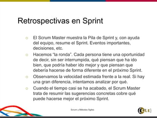 Retrospectivas en Sprint
 El Scrum Master muestra la Pila de Sprint y, con ayuda
del equipo, resume el Sprint. Eventos importantes,
decisiones, etc.
 Hacemos “la ronda”. Cada persona tiene una oportunidad
de decir, sin ser interrumpida, qué piensan que ha ido
bien, que podría haber ido mejor y que piensan que
debería hacerse de forma diferente en el próximo Sprint.
 Observamos la velocidad estimada frente a la real. Si hay
una gran diferencia, intentamos analizar por qué.
 Cuando el tiempo casi se ha acabado, el Scrum Master
trata de resumir las sugerencias concretas cobre qué
puede hacerse mejor el próximo Sprint.
Scrum y Métodos Ágiles 101
 