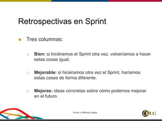 Retrospectivas en Sprint
 Tres columnas:
 Bien: si hiciéramos el Sprint otra vez, volveríamos a hacer
estas cosas igual.
 Mejorable: si hiciéramos otra vez el Sprint, haríamos
estas cosas de forma diferente.
 Mejoras: ideas concretas sobre cómo podemos mejorar
en el futuro.
Scrum y Métodos Ágiles 103
 