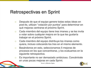 Retrospectivas en Sprint
 Después de que el equipo genere todas estas ideas en
post-its, utilizan “votación por puntos” para determinar en
qué mejoras centrarse el próximo Sprint.
 Cada miembro del equipo tiene tres imanes y se les invita
a votar sobre cualquier mejora en la que les gustaría
trabajar en el próximo Sprint.
 Cada miembro del equipo distribuye los imanes como
quiera, incluso colocando los tres en el mismo elemento.
 Basándonos en esto, seleccionamos 5 mejoras de
procesos en los que concentrarse, y los evaluamos en la
siguiente retrospectiva.
 Es importante no ser demasiado ambicioso. Concéntrate
en unas pocas mejoras en cada Sprint.
Scrum y Métodos Ágiles 104
 