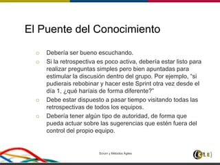 El Puente del Conocimiento
 Debería ser bueno escuchando.
 Si la retrospectiva es poco activa, debería estar listo para
realizar preguntas simples pero bien apuntadas para
estimular la discusión dentro del grupo. Por ejemplo, “si
pudierais rebobinar y hacer este Sprint otra vez desde el
día 1, ¿qué haríais de forma diferente?”
 Debe estar dispuesto a pasar tiempo visitando todas las
retrospectivas de todos los equipos.
 Debería tener algún tipo de autoridad, de forma que
pueda actuar sobre las sugerencias que estén fuera del
control del propio equipo.
Scrum y Métodos Ágiles 106
 