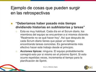 Ejemplo de cosas que pueden surgir
en las retrospectivas
 “Deberíamos haber pasado más tiempo
dividiendo historias en subhistorias y tareas”
 Esta es muy habitual. Cada día en el Scrum diario, los
miembros del equipo se encuentran a si mismos diciendo
“Realmente no se qué hacer hoy”. Así que después de
cada Scrum diario tienes que pasar un tiempo
encontrando tareas concretas. Es generalmente más
efectivo hacer este trabajo desde el principio.
 Acciones típicas: ninguna. El equipo probablemente
corregirá esto por si mismo en el próximo Sprint. Si esto
ocurre repetidas veces, incrementa el tiempo para la
planificación de Sprint.
Scrum y Métodos Ágiles 107
 