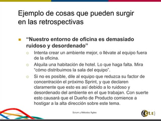Ejemplo de cosas que pueden surgir
en las retrospectivas
 “Nuestro entorno de oficina es demasiado
ruidoso y desordenado”
 Intenta crear un ambiente mejor, o llévate al equipo fuera
de la oficina.
 Alquila una habitación de hotel. Lo que haga falta. Mira
“cómo distribuimos la sala del equipo”.
 Si no es posible, dile al equipo que reduzca su factor de
concentración el próximo Sprint, y que declaren
claramente que esto es así debido a lo ruidoso y
desordenado del ambiente en el que trabajan. Con suerte
esto causará que el Dueño de Producto comience a
hostigar a la alta dirección sobre este tema.
Scrum y Métodos Ágiles 110
 