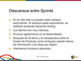 Descansos entre Sprints
 En la vida real no puedes estar siempre
esprintando. Si siempre estás esprintando, en
realidad acabarás haciendo footing.
 Los Sprints son muy intensos.
 Provoca agotamiento en el desarrollador.
 Después de la demo y la retrospectiva tanto el
Dueño de Producto como el Equipo estarán llenos
de información y de ideas por digerir.
 Intentamos introducir descanso.
Scrum y Métodos Ágiles 111
 