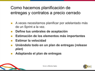 Como hacemos planificación de
entregas y contratos a precio cerrado
 A veces necesitamos planificar por adelantado más
de un Sprint a la vez.
 Define tus umbrales de aceptación
 Estimación de los elementos más importantes
 Estimar la velocidad
 Uniéndolo todo en un plan de entregas (release
plan)
 Adaptando el plan de entregas
Scrum y Métodos Ágiles 116
 