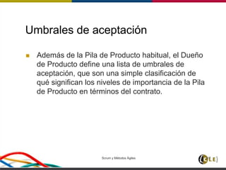 Umbrales de aceptación
 Además de la Pila de Producto habitual, el Dueño
de Producto define una lista de umbrales de
aceptación, que son una simple clasificación de
qué significan los niveles de importancia de la Pila
de Producto en términos del contrato.
Scrum y Métodos Ágiles 117
 