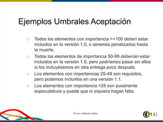 Ejemplos Umbrales Aceptación
 Todos los elementos con importancia >=100 deben estar
incluidos en la versión 1.0, o seremos penalizados hasta
la muerte.
 Todos los elementos de importancia 50-99 deberían estar
incluidos en la versión 1.0, pero podríamos pasar sin ellos
si los incluyésemos en otra entrega poco después.
 Los elementos con importancias 25-49 son requisitos,
pero podemos incluirlos en una versión 1.1.
 Los elementos con importancia <25 son puramente
especulativos y puede que ni siquiera hagan falta.
Scrum y Métodos Ágiles 118
 