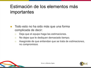 Estimación de los elementos más
importantes
Scrum y Métodos Ágiles 122
 Todo esto no ha sido más que una forma
complicada de decir:
 Deja que el equipo haga las estimaciones.
 No dejes que le dediquen demasiado tiempo.
 Asegúrate de que entiendan que se trata de estimaciones,
no compromisos.
 