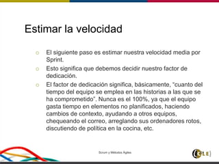 Estimar la velocidad
 El siguiente paso es estimar nuestra velocidad media por
Sprint.
 Esto significa que debemos decidir nuestro factor de
dedicación.
 El factor de dedicación significa, básicamente, “cuanto del
tiempo del equipo se emplea en las historias a las que se
ha comprometido”. Nunca es el 100%, ya que el equipo
gasta tiempo en elementos no planificados, haciendo
cambios de contexto, ayudando a otros equipos,
chequeando el correo, arreglando sus ordenadores rotos,
discutiendo de política en la cocina, etc.
Scrum y Métodos Ágiles 124
 