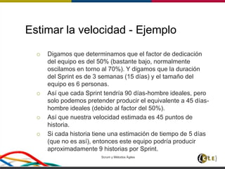 Estimar la velocidad - Ejemplo
 Digamos que determinamos que el factor de dedicación
del equipo es del 50% (bastante bajo, normalmente
oscilamos en torno al 70%). Y digamos que la duración
del Sprint es de 3 semanas (15 días) y el tamaño del
equipo es 6 personas.
 Así que cada Sprint tendría 90 días-hombre ideales, pero
solo podemos pretender producir el equivalente a 45 días-
hombre ideales (debido al factor del 50%).
 Así que nuestra velocidad estimada es 45 puntos de
historia.
 Si cada historia tiene una estimación de tiempo de 5 días
(que no es así), entonces este equipo podría producir
aproximadamente 9 historias por Sprint.
Scrum y Métodos Ágiles 125
 