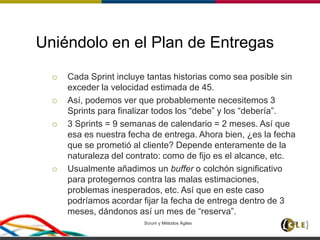 Uniéndolo en el Plan de Entregas
 Cada Sprint incluye tantas historias como sea posible sin
exceder la velocidad estimada de 45.
 Así, podemos ver que probablemente necesitemos 3
Sprints para finalizar todos los “debe” y los “debería”.
 3 Sprints = 9 semanas de calendario = 2 meses. Así que
esa es nuestra fecha de entrega. Ahora bien, ¿es la fecha
que se prometió al cliente? Depende enteramente de la
naturaleza del contrato: como de fijo es el alcance, etc.
 Usualmente añadimos un buffer o colchón significativo
para protegernos contra las malas estimaciones,
problemas inesperados, etc. Así que en este caso
podríamos acordar fijar la fecha de entrega dentro de 3
meses, dándonos así un mes de “reserva”.
Scrum y Métodos Ágiles 128
 