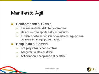 Scrum y Métodos Ágiles 13
Manifiesto Ágil
 Colaborar con el Cliente
 Las necesidades del cliente cambian
 Un contrato no aporta valor al producto
 El cliente debe ser un miembro más del equipo que
colabora en el equipo de trabajo
 Respuesta al Cambio
 Los proyectos tienen cambios
 Asegurar un plan es difícil
 Anticipación y adaptación al cambio
 