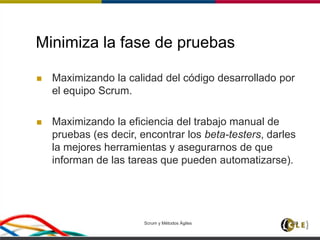 Minimiza la fase de pruebas
 Maximizando la calidad del código desarrollado por
el equipo Scrum.
 Maximizando la eficiencia del trabajo manual de
pruebas (es decir, encontrar los beta-testers, darles
la mejores herramientas y asegurarnos de que
informan de las tareas que pueden automatizarse).
Scrum y Métodos Ágiles 133
 