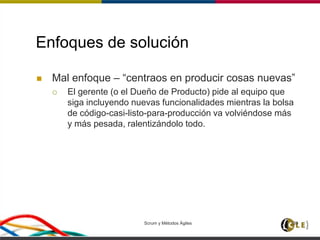 Enfoques de solución
 Mal enfoque – “centraos en producir cosas nuevas”
 El gerente (o el Dueño de Producto) pide al equipo que
siga incluyendo nuevas funcionalidades mientras la bolsa
de código-casi-listo-para-producción va volviéndose más
y más pesada, ralentizándolo todo.
Scrum y Métodos Ágiles 139
 