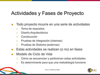 Scrum y Métodos Ágiles 15
Actividades y Fases de Proyecto
 Todo proyecto incurre en una serie de actividades
 Toma de requisitos
 Diseño Arquitectónico
 Construcción
 Pruebas de Integración (internas)
 Pruebas de Sistema (externas)
 Estas actividades se realizan (o no) en fases
 Modelo de Ciclo de Vida
 Cómo se secuencian y particionan estas actividades
 Es determinante para que una metodología funcione
 