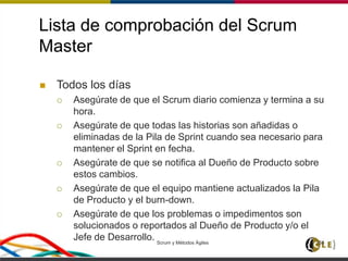 Lista de comprobación del Scrum
Master
 Todos los días
 Asegúrate de que el Scrum diario comienza y termina a su
hora.
 Asegúrate de que todas las historias son añadidas o
eliminadas de la Pila de Sprint cuando sea necesario para
mantener el Sprint en fecha.
 Asegúrate de que se notifica al Dueño de Producto sobre
estos cambios.
 Asegúrate de que el equipo mantiene actualizados la Pila
de Producto y el burn-down.
 Asegúrate de que los problemas o impedimentos son
solucionados o reportados al Dueño de Producto y/o el
Jefe de Desarrollo. Scrum y Métodos Ágiles 156
 