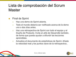 Lista de comprobación del Scrum
Master
 Final de Sprint
 Haz una demo de Sprint abierta.
 Todo el mundo debería ser notificado acerca de la demo
uno o dos días antes.
 Haz una retrospectiva de Sprint con todo el equipo y el
Dueño de Producto. Invita al Jefe de Desarrollo también,
de forma que pueda ayudar a difundir las lecciones
aprendidas.
 Actualiza el documento de estadísticas de Sprint. Añade
la velocidad real y los puntos clave de la retrospectiva..
Scrum y Métodos Ágiles 157
 