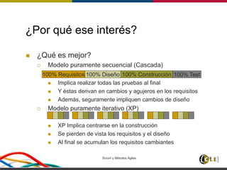 Scrum y Métodos Ágiles 16
¿Por qué ese interés?
 ¿Qué es mejor?
 Modelo puramente secuencial (Cascada)
 Implica realizar todas las pruebas al final
 Y éstas derivan en cambios y agujeros en los requisitos
 Además, seguramente impliquen cambios de diseño
 Modelo puramente iterativo (XP)
 XP Implica centrarse en la construcción
 Se pierden de vista los requisitos y el diseño
 Al final se acumulan los requisitos cambiantes
100% Requisitos 100% Diseño 100% Construcción 100% Test
 