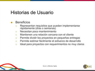 Scrum y Métodos Ágiles 21
Historias de Usuario
 Beneficios
 Representan requisitos que pueden implementarse
rápidamente (días o semanas)
 Necesitan poco mantenimiento
 Mantienen una relación cercana con el cliente
 Permite dividir los proyectos en pequeñas entregas
 Permite estimar fácilmente el esfuerzo de desarrollo
 Ideal para proyectos con requerimientos no muy claros
 