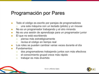 Scrum y Métodos Ágiles 25
Programación por Pares
 Todo el código es escrito por parejas de programadores
 una sola máquina con un teclado (piloto) y un mouse
 No es un programador trabajando y el otro mirando
 No es una sesión de aprendizaje para un programador junior
 El que no está escribiendo
 piensa más estratégicamente
 revisa el código en tiempo real
 Los roles se pueden cambiar varias veces durante el día
 Fundamentos:
 dos programadores trabajando juntos son más efectivos
 el conocimiento grupal crece más rápido
 trabajar es más divertido
 
