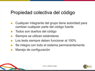 Scrum y Métodos Ágiles 26
Propiedad colectiva del código
 Cualquier integrante del grupo tiene autoridad para
cambiar cualquier parte del código fuente
 Todos son dueños del código
 Siempre se utilizan estándares
 Los tests siempre deben funcionar al 100%
 Se integra con todo el sistema permanentemente
 Manejo de configuración
 