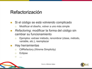 Scrum y Métodos Ágiles 27
Refactorización
 Si el código se está volviendo complicado
 Modificar el diseño, volver a uno más simple
 Refactoring: modificar la forma del código sin
cambiar su funcionamiento
 Ejemplos: extraer método, renombrar (clase, método,
variable, etc.), reemplazar
 Hay herramientas
 C#Refactory (Xtreme Simplicity)
 Eclipse
 …
 