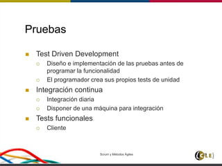 Scrum y Métodos Ágiles 28
Pruebas
 Test Driven Development
 Diseño e implementación de las pruebas antes de
programar la funcionalidad
 El programador crea sus propios tests de unidad
 Integración continua
 Integración diaria
 Disponer de una máquina para integración
 Tests funcionales
 Cliente
 