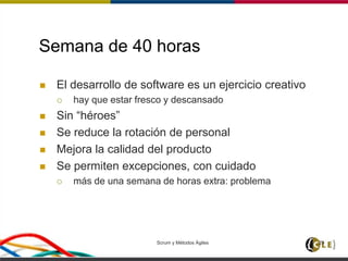 Scrum y Métodos Ágiles 29
Semana de 40 horas
 El desarrollo de software es un ejercicio creativo
 hay que estar fresco y descansado
 Sin “héroes”
 Se reduce la rotación de personal
 Mejora la calidad del producto
 Se permiten excepciones, con cuidado
 más de una semana de horas extra: problema
 
