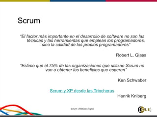 Scrum y Métodos Ágiles 33
Scrum
“El factor más importante en el desarrollo de software no son las
técnicas y las herramientas que emplean los programadores,
sino la calidad de los propios programadores”
Robert L. Glass
“Estimo que el 75% de las organizaciones que utilizan Scrum no
van a obtener los beneficios que esperan”
Ken Schwaber
Scrum y XP desde las Trincheras
Henrik Kniberg
 