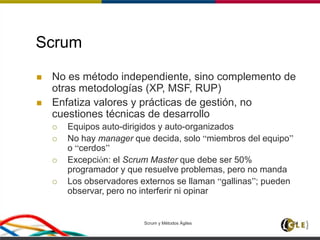 Scrum y Métodos Ágiles 34
Scrum
 No es método independiente, sino complemento de
otras metodologías (XP, MSF, RUP)
 Enfatiza valores y prácticas de gestión, no
cuestiones técnicas de desarrollo
 Equipos auto-dirigidos y auto-organizados
 No hay manager que decida, solo “miembros del equipo”
o “cerdos”
 Excepción: el Scrum Master que debe ser 50%
programador y que resuelve problemas, pero no manda
 Los observadores externos se llaman “gallinas”; pueden
observar, pero no interferir ni opinar
 