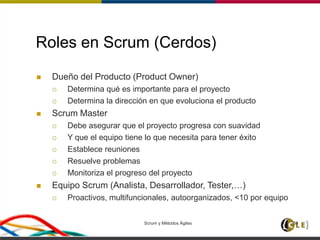 Scrum y Métodos Ágiles 36
Roles en Scrum (Cerdos)
 Dueño del Producto (Product Owner)
 Determina qué es importante para el proyecto
 Determina la dirección en que evoluciona el producto
 Scrum Master
 Debe asegurar que el proyecto progresa con suavidad
 Y que el equipo tiene lo que necesita para tener éxito
 Establece reuniones
 Resuelve problemas
 Monitoriza el progreso del proyecto
 Equipo Scrum (Analista, Desarrollador, Tester,…)
 Proactivos, multifuncionales, autoorganizados, <10 por equipo
 