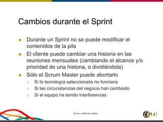 Scrum y Métodos Ágiles 42
Cambios durante el Sprint
 Durante un Sprint no se puede modificar el
contenidos de la pila
 El cliente puede cambiar una historia en las
reuniones mensuales (cambiando el alcance y/o
prioridad de una historia, o dividiéndola)
 Sólo el Scrum Master puede abortarlo
 Si la tecnología seleccionada no funciona
 Si las circunstancias del negocio han cambiado
 Si el equipo ha tenido interferencias
 