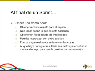 Scrum y Métodos Ágiles 46
Al final de un Sprint…
 Hacer una demo para:
 Obtener reconocimiento para el equipo
 Que todos sepan lo que se está haciendo
 Obtener un feedback de los interesados
 Permite interactuar con otros equipos
 Fuerza a que realmente se terminen las cosas
 Auque haya poco y el resultado sea malo que enseñar se
motiva al equipo para que la próxima demo sea mejor
 