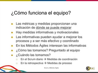 Scrum y Métodos Ágiles 49
¿Cómo funciona el equipo?
 Las métricas y medidas proporcionan una
indicación de dónde se puede mejorar
 Hay medidas informativas y motivacionales
 Las informativas pueden ayudar a mejorar los
procesos y a ser más efectivo y coordinado
 En los Métodos Ágiles interesan las informativas
 ¿Cómo las tomamos? Preguntado al equipo
 ¿Cuándo las tomamos?
 En el Scrum diario  Medidas de coordinación
 En la retrospectiva  Medidas de proceso
 