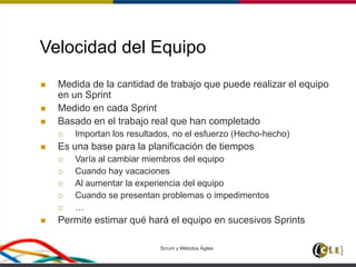 Scrum y Métodos Ágiles 57
Velocidad del Equipo
 Medida de la cantidad de trabajo que puede realizar el equipo
en un Sprint
 Medido en cada Sprint
 Basado en el trabajo real que han completado
 Importan los resultados, no el esfuerzo (Hecho-hecho)
 Es una base para la planificación de tiempos
 Varía al cambiar miembros del equipo
 Cuando hay vacaciones
 Al aumentar la experiencia del equipo
 Cuando se presentan problemas o impedimentos
 …
 Permite estimar qué hará el equipo en sucesivos Sprints
 