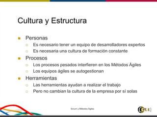 Scrum y Métodos Ágiles 63
Cultura y Estructura
 Personas
 Es necesario tener un equipo de desarrolladores expertos
 Es necesaria una cultura de formación constante
 Procesos
 Los procesos pesados interfieren en los Métodos Ágiles
 Los equipos ágiles se autogestionan
 Herramientas
 Las herramientas ayudan a realizar el trabajo
 Pero no cambian la cultura de la empresa por sí solas
 