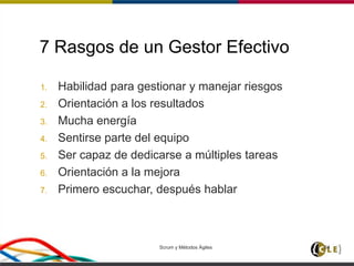 Scrum y Métodos Ágiles 64
7 Rasgos de un Gestor Efectivo
1. Habilidad para gestionar y manejar riesgos
2. Orientación a los resultados
3. Mucha energía
4. Sentirse parte del equipo
5. Ser capaz de dedicarse a múltiples tareas
6. Orientación a la mejora
7. Primero escuchar, después hablar
 