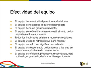 Scrum y Métodos Ágiles 65
Efectividad del equipo
 El equipo tiene autoridad para tomar decisiones
 El equipo tiene acceso al dueño del producto
 El equipo tiene un gran Scrum Master
 El equipo se reúne diariamente y está al tanto de los
proyectos actuales y futuros
 Todos los implicados asisten a reuniones regulares
 El equipo utiliza la retrospectiva para mejorar
 El equipo sabe lo que significa hecho-hecho
 El equipo es responsable de las tareas a las que se
compromete y lo hace de manera seria
 El equipo es eficiente, productivo, responsable, está
motivado, organizado, dedicado, bien gestionado
 