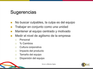 Scrum y Métodos Ágiles 67
Sugerencias
 No buscar culpables, la culpa es del equipo
 Trabajar en conjunto como una unidad
 Mantener al equipo centrado y motivado
 Medir el nivel de agilismo de la empresa
 Personal
 % Cambios
 Cultura corporativa
 Impacto del producto
 Tamaño del equipo
 Dispersión del equipo
 