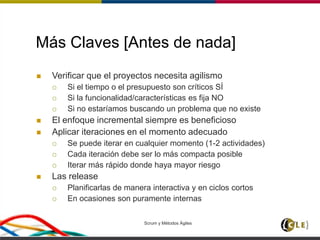 Scrum y Métodos Ágiles 71
Más Claves [Antes de nada]
 Verificar que el proyectos necesita agilismo
 Si el tiempo o el presupuesto son críticos SÍ
 Si la funcionalidad/características es fija NO
 Si no estaríamos buscando un problema que no existe
 El enfoque incremental siempre es beneficioso
 Aplicar iteraciones en el momento adecuado
 Se puede iterar en cualquier momento (1-2 actividades)
 Cada iteración debe ser lo más compacta posible
 Iterar más rápido donde haya mayor riesgo
 Las release
 Planificarlas de manera interactiva y en ciclos cortos
 En ocasiones son puramente internas
 