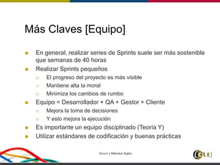 Scrum y Métodos Ágiles 72
Más Claves [Equipo]
 En general, realizar series de Sprints suele ser más sostenible
que semanas de 40 horas
 Realizar Sprints pequeños
 El progreso del proyecto es más visible
 Mantiene alta la moral
 Minimiza los cambios de rumbo
 Equipo = Desarrollador + QA + Gestor + Cliente
 Mejora la toma de decisiones
 Y esto mejora la ejecución
 Es importante un equipo disciplinado (Teoría Y)
 Utilizar estándares de codificación y buenas prácticas
 
