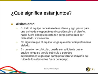 ¿Qué significa estar juntos?
 Aislamiento:
 Si todo el equipo necesitase levantarse y agruparse para
una animada y espontánea discusión sobre el diseño,
nadie fuera del equipo está tan cerca como para ser
molestado. Y viceversa.
 No significa que el equipo tenga que estar completamente
aislado.
 En un entorno cubicular, puede ser suficiente que el
equipo tenga su propio cubículo y paredes
suficientemente gruesas como para filtrar la mayoría del
ruido de los elementos fuera del equipo.
Scrum y Métodos Ágiles 80
 